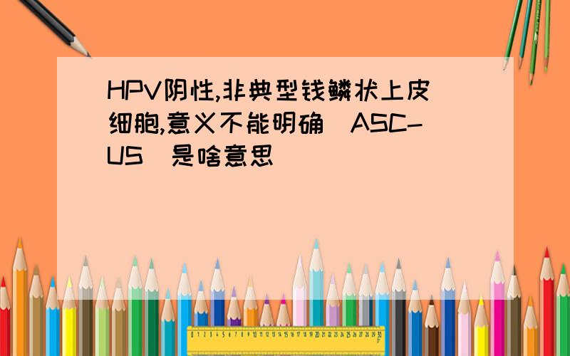 HPV阴性,非典型钱鳞状上皮细胞,意义不能明确(ASC-US)是啥意思