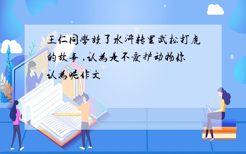 王仁同学读了水浒转里武松打虎的故事 ,认为是不爱护动物你认为呢作文