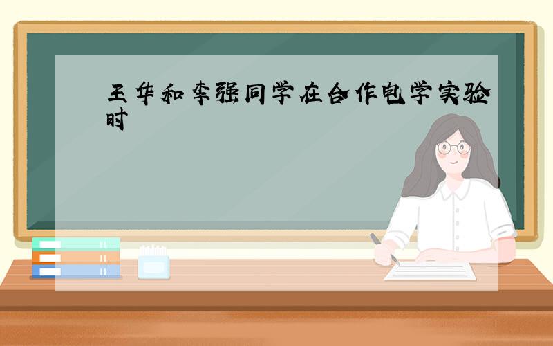 王华和李强同学在合作电学实验时