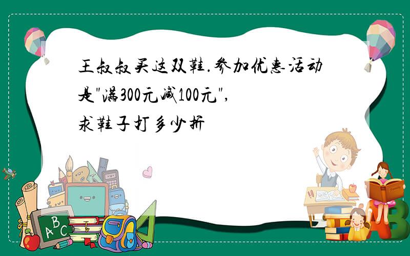 王叔叔买这双鞋.参加优惠活动是"满300元减100元",求鞋子打多少折