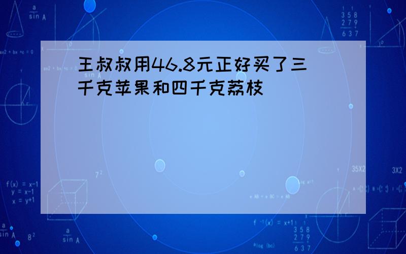 王叔叔用46.8元正好买了三千克苹果和四千克荔枝