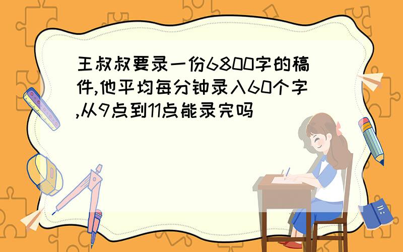 王叔叔要录一份6800字的稿件,他平均每分钟录入60个字,从9点到11点能录完吗