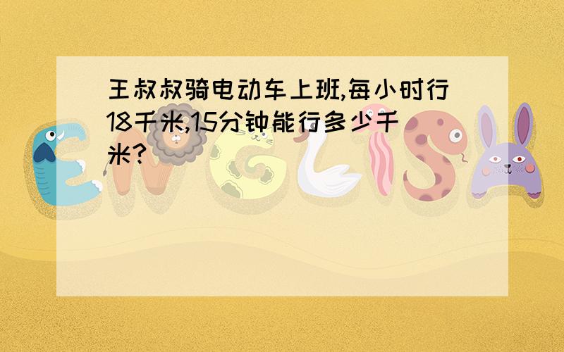 王叔叔骑电动车上班,每小时行18千米,15分钟能行多少千米?