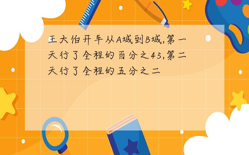 王大伯开车从A城到B城,第一天行了全程的百分之45,第二天行了全程的五分之二