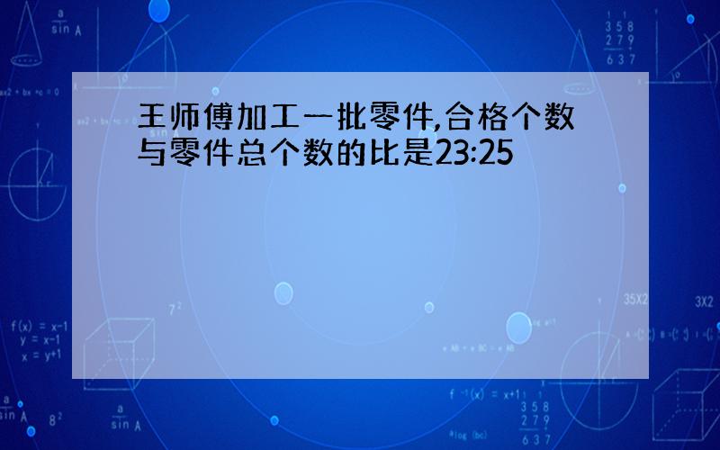 王师傅加工一批零件,合格个数与零件总个数的比是23:25