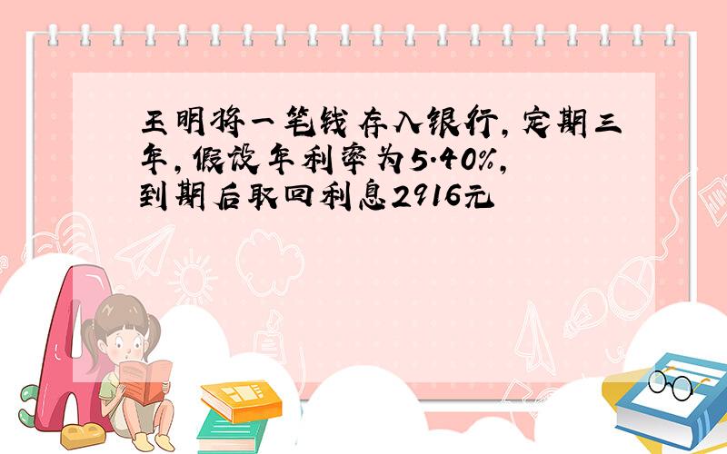 王明将一笔钱存入银行,定期三年,假设年利率为5.40%,到期后取回利息2916元