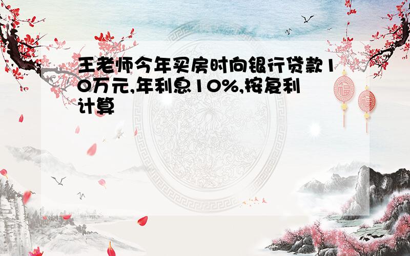 王老师今年买房时向银行贷款10万元,年利息10%,按复利计算