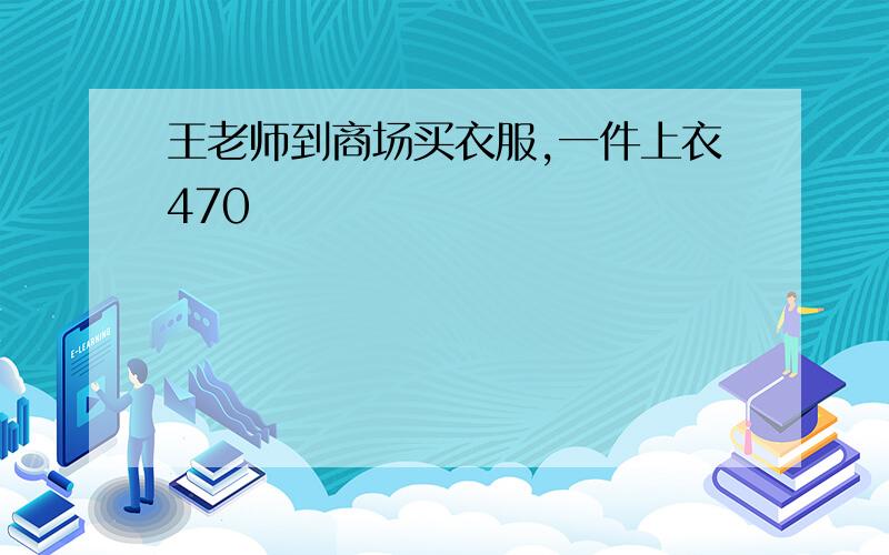 王老师到商场买衣服,一件上衣470