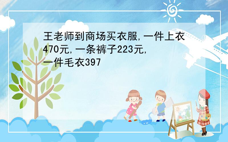 王老师到商场买衣服,一件上衣470元,一条裤子223元,一件毛衣397