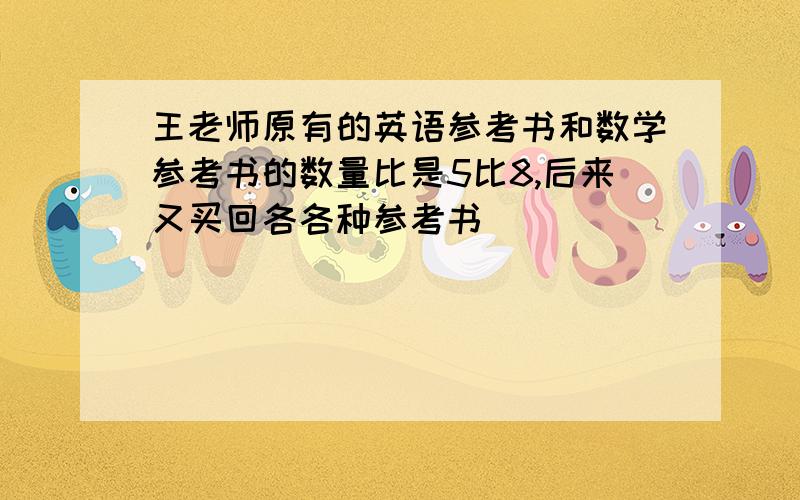 王老师原有的英语参考书和数学参考书的数量比是5比8,后来又买回各各种参考书