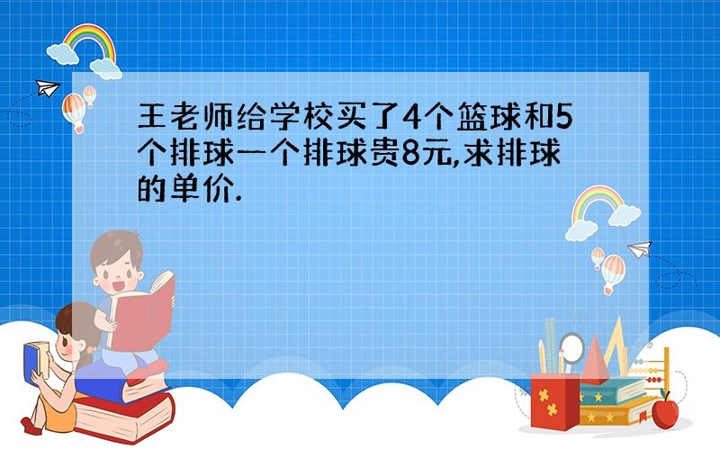 王老师给学校买了4个篮球和5个排球一个排球贵8元,求排球的单价.