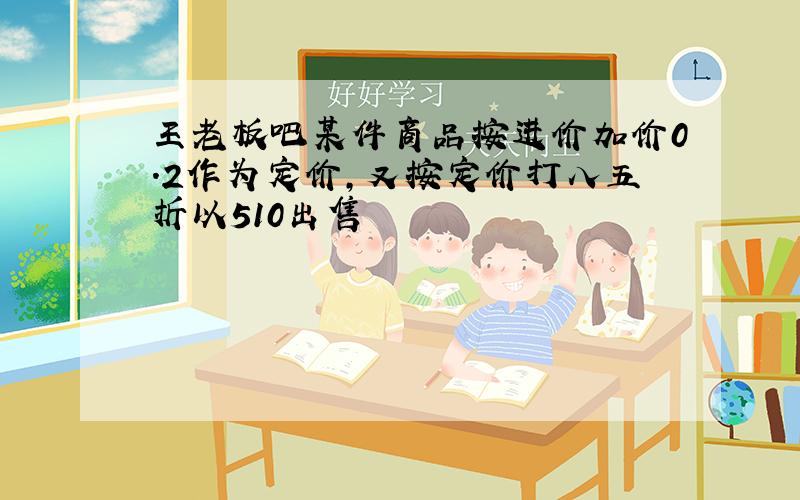 王老板吧某件商品按进价加价0.2作为定价,又按定价打八五折以510出售