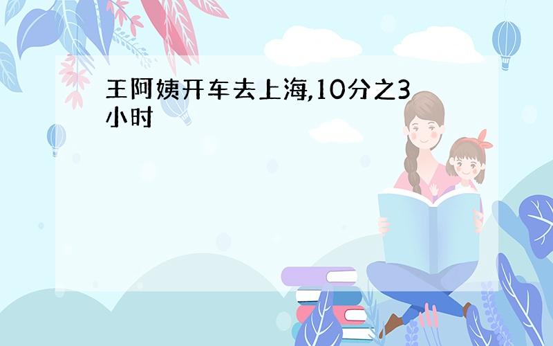 王阿姨开车去上海,10分之3小时