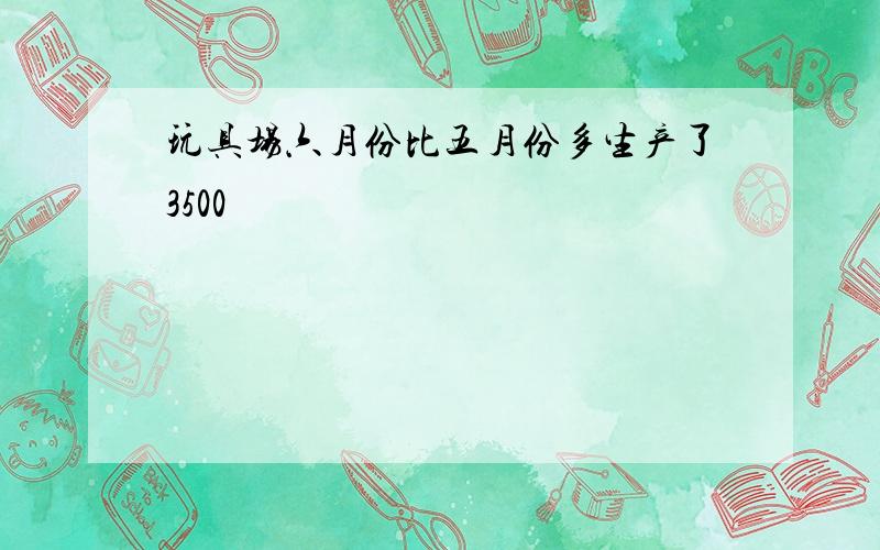 玩具场六月份比五月份多生产了3500