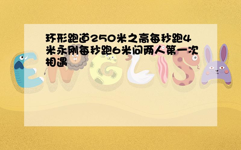 环形跑道250米之高每秒跑4米永刚每秒跑6米问两人第一次相遇