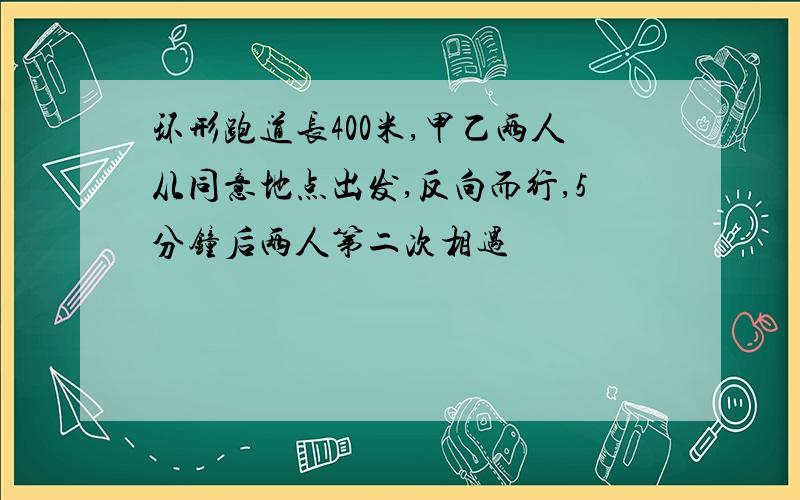 环形跑道长400米,甲乙两人从同意地点出发,反向而行,5分钟后两人第二次相遇