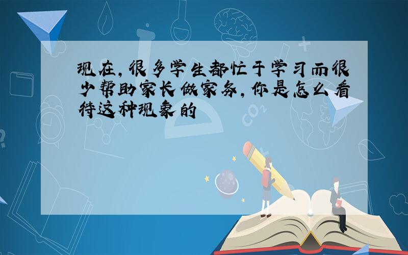 现在,很多学生都忙于学习而很少帮助家长做家务,你是怎么看待这种现象的