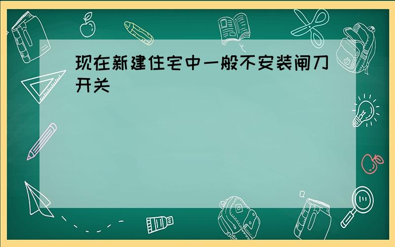 现在新建住宅中一般不安装闸刀开关