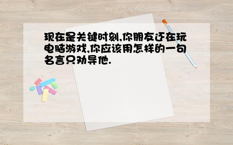 现在是关键时刻,你朋友还在玩电脑游戏,你应该用怎样的一句名言只劝导他.