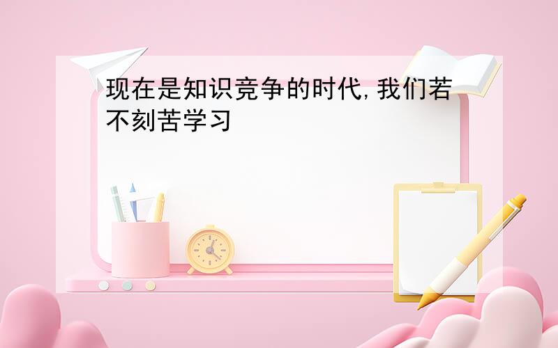 现在是知识竞争的时代,我们若不刻苦学习