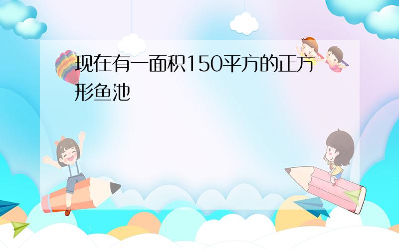 现在有一面积150平方的正方形鱼池