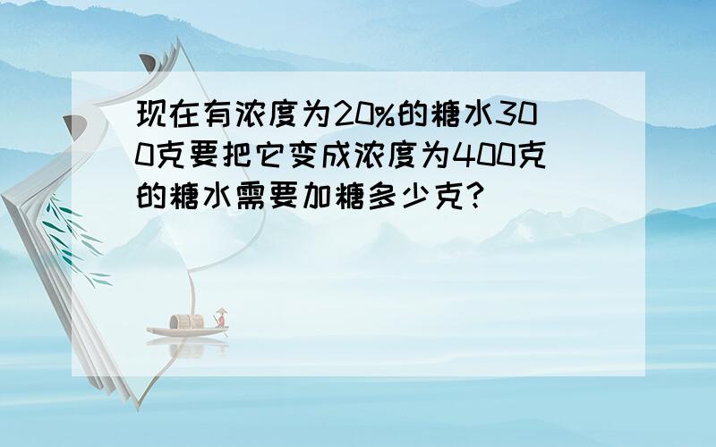 现在有浓度为20%的糖水300克要把它变成浓度为400克的糖水需要加糖多少克?