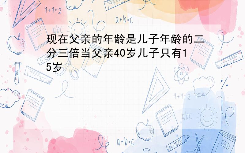 现在父亲的年龄是儿子年龄的二分三倍当父亲40岁儿子只有15岁