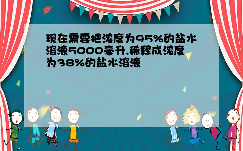 现在需要把浓度为95%的盐水溶液5000毫升,稀释成浓度为38%的盐水溶液