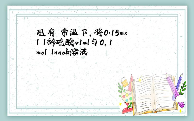 现有 常温下,将0.15mol l稀硫酸v1ml与0,1mol lnaoh溶液