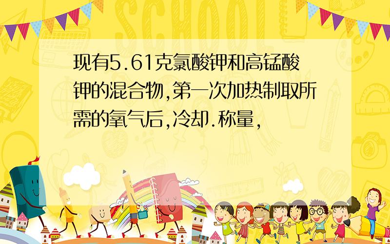 现有5.61克氯酸钾和高锰酸钾的混合物,第一次加热制取所需的氧气后,冷却.称量,