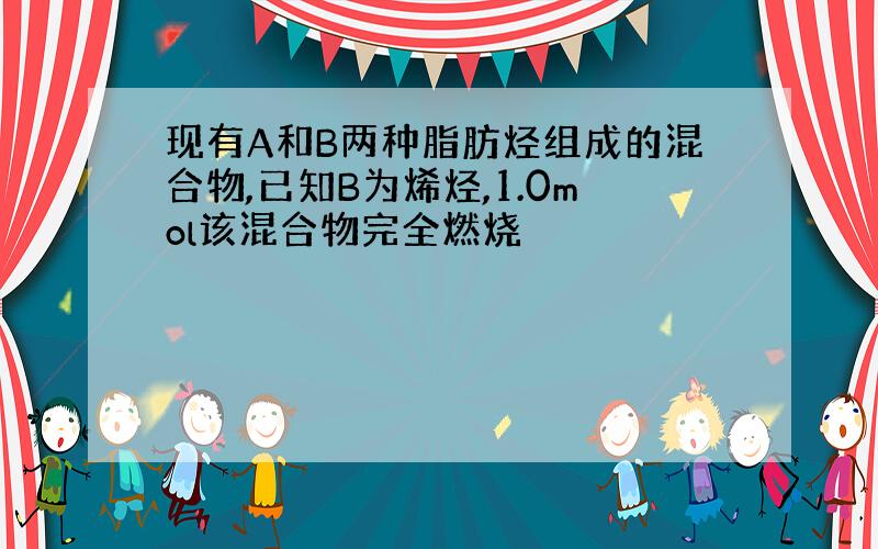 现有A和B两种脂肪烃组成的混合物,已知B为烯烃,1.0mol该混合物完全燃烧