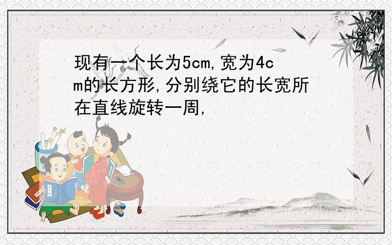 现有一个长为5cm,宽为4cm的长方形,分别绕它的长宽所在直线旋转一周,