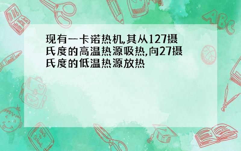 现有一卡诺热机,其从127摄氏度的高温热源吸热,向27摄氏度的低温热源放热