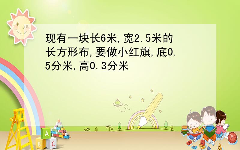 现有一块长6米,宽2.5米的长方形布,要做小红旗,底0.5分米,高0.3分米