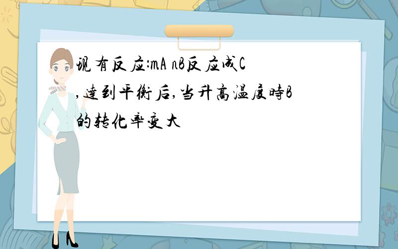 现有反应:mA nB反应成C,达到平衡后,当升高温度时B的转化率变大