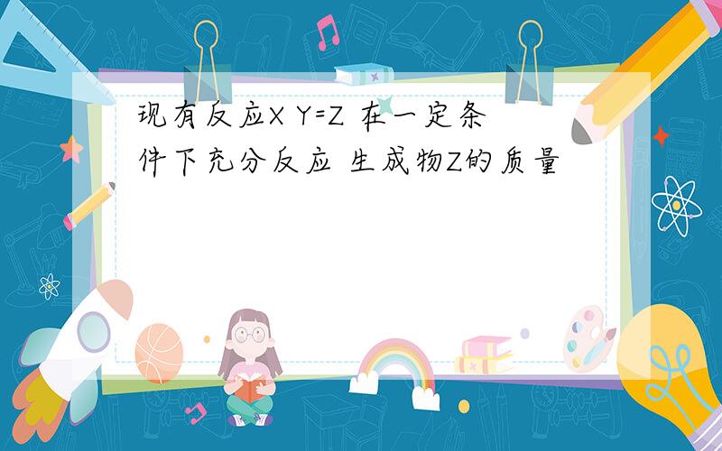 现有反应X Y=Z 在一定条件下充分反应 生成物Z的质量