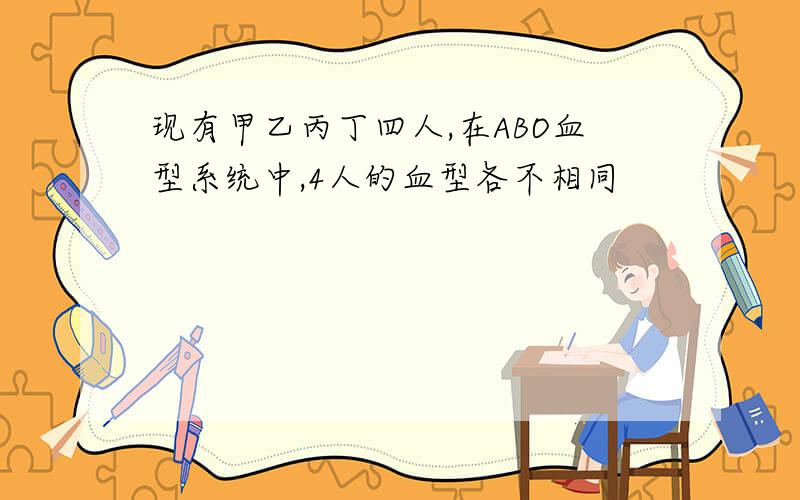 现有甲乙丙丁四人,在ABO血型系统中,4人的血型各不相同