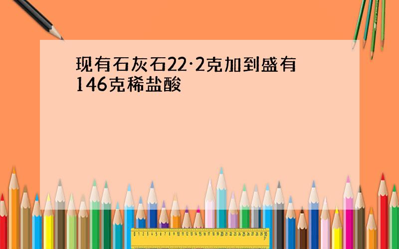 现有石灰石22·2克加到盛有146克稀盐酸