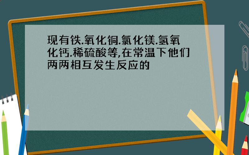 现有铁.氧化铜.氯化镁.氢氧化钙.稀硫酸等,在常温下他们两两相互发生反应的