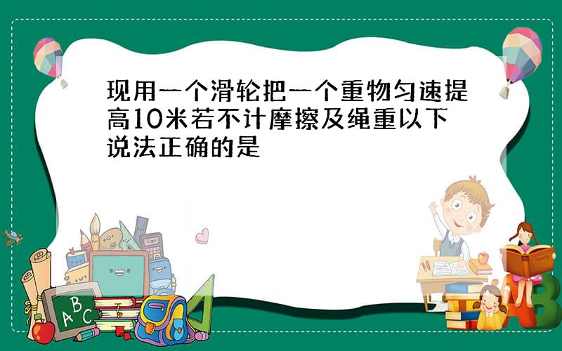 现用一个滑轮把一个重物匀速提高10米若不计摩擦及绳重以下说法正确的是