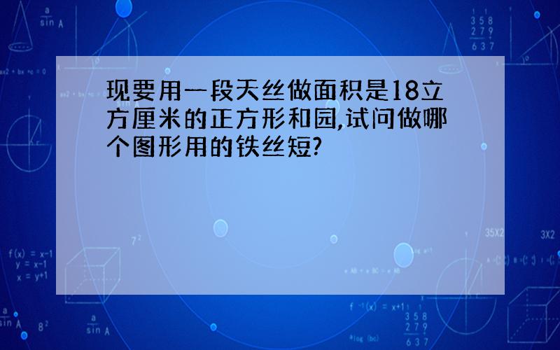 现要用一段天丝做面积是18立方厘米的正方形和园,试问做哪个图形用的铁丝短?