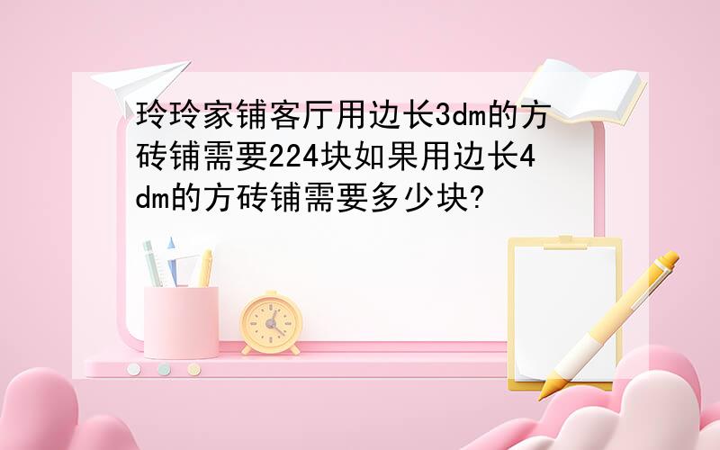 玲玲家铺客厅用边长3dm的方砖铺需要224块如果用边长4dm的方砖铺需要多少块?