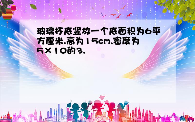 玻璃杯底竖放一个底面积为6平方厘米.高为15cm,密度为5×10的3.