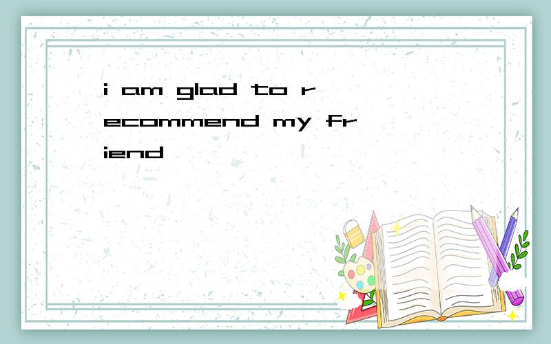 i am glad to recommend my friend