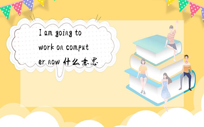 I am going to work on computer now 什么意思