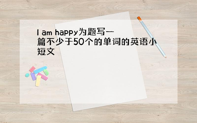 I am happy为题写一篇不少于50个的单词的英语小短文