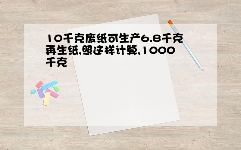 10千克废纸可生产6.8千克再生纸,照这样计算,1000千克