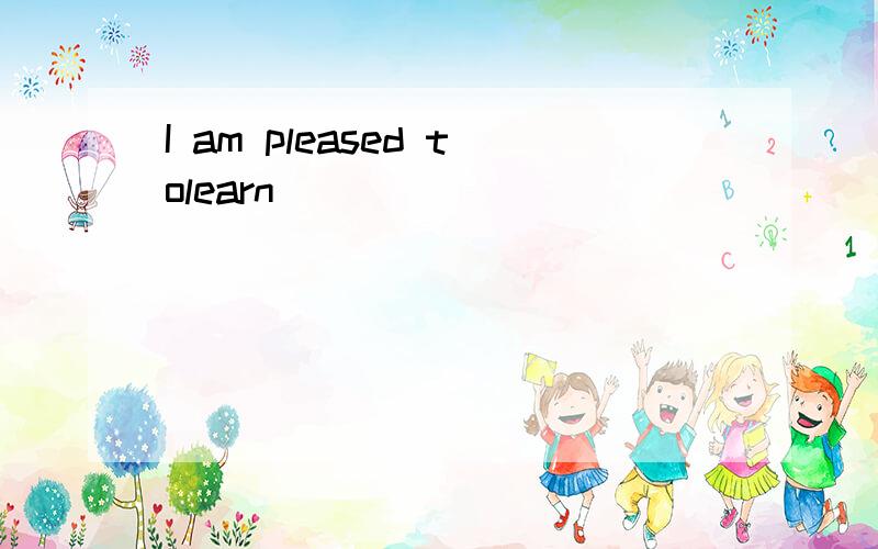 I am pleased tolearn