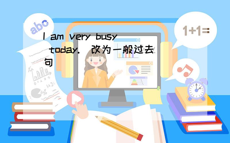 I am very busy today.[改为一般过去句