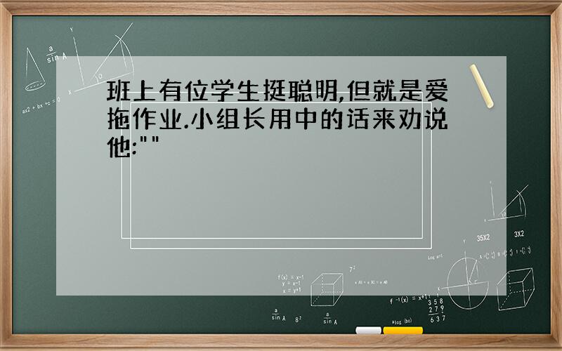 班上有位学生挺聪明,但就是爱拖作业.小组长用中的话来劝说他:""